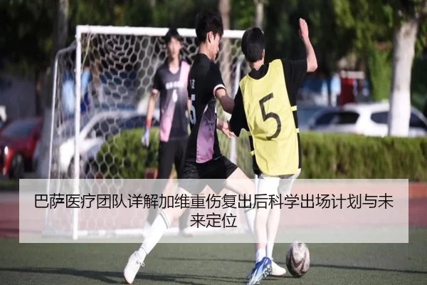 巴萨医疗团队详解加维重伤复出后科学出场计划与未来定位